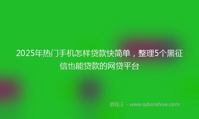 2025年热门手机怎样贷款快简单，整理5个黑征信也能贷款的网贷平台