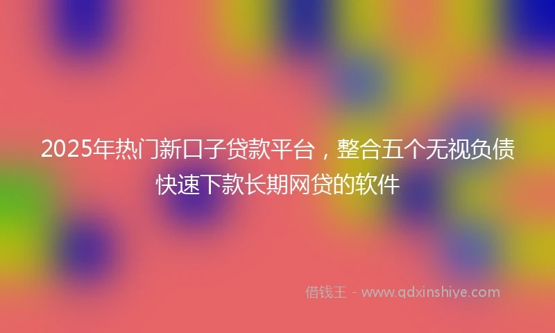 2025年热门新口子贷款平台，整合五个无视负债快速下款长期网贷的软件