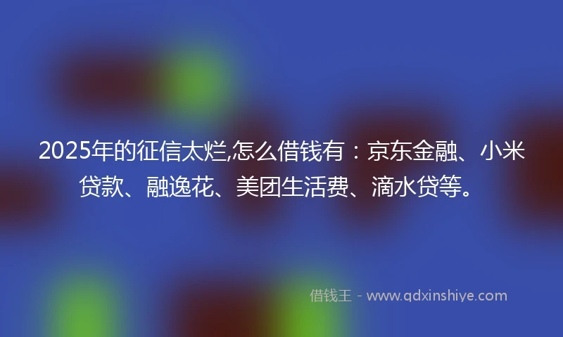 2025年的征信太烂,怎么借钱有：京东金融、小米贷款、融逸花、美团生活费、滴水贷等。