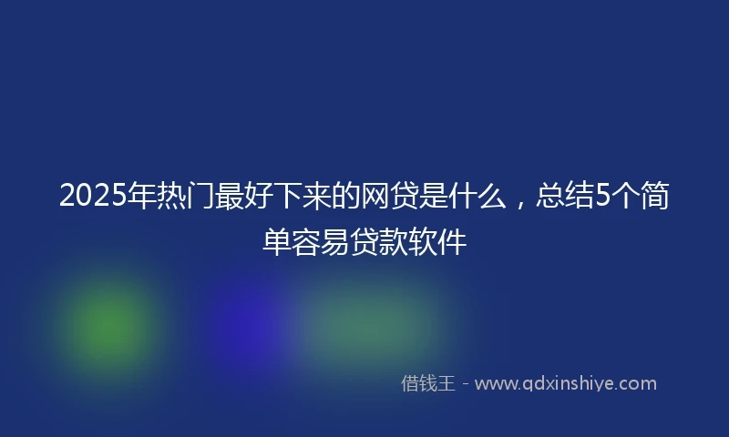 2025年热门最好下来的网贷是什么，总结5个简单容易贷款软件