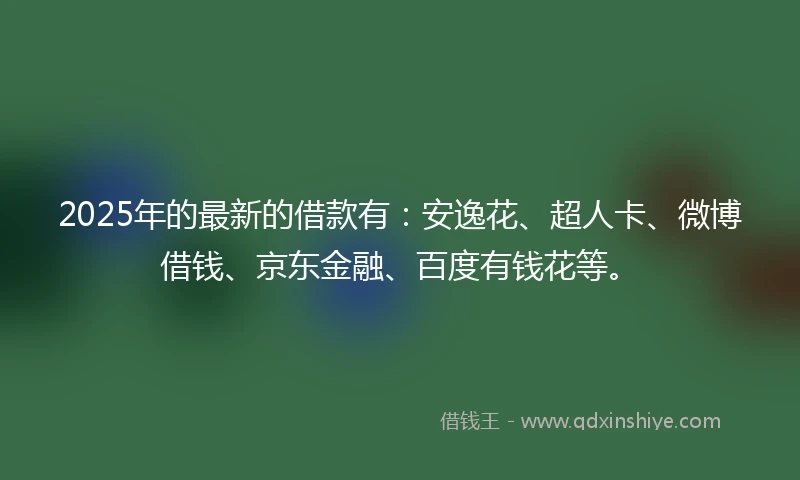 2025年的最新的借款有：安逸花、超人卡、微博借钱、京东金融、百度有钱花等。