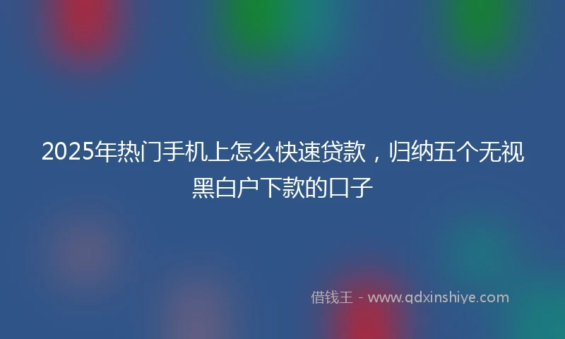 2025年热门手机上怎么快速贷款，归纳五个无视黑白户下款的口子