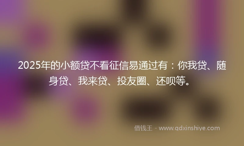 2025年的小额贷不看征信易通过有：你我贷、随身贷、我来贷、投友圈、还呗等。