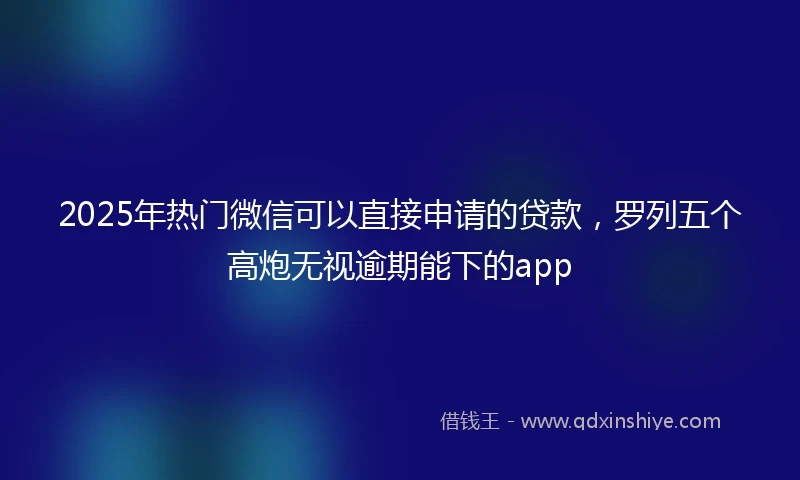 2025年热门微信可以直接申请的贷款，罗列五个高炮无视逾期能下的app