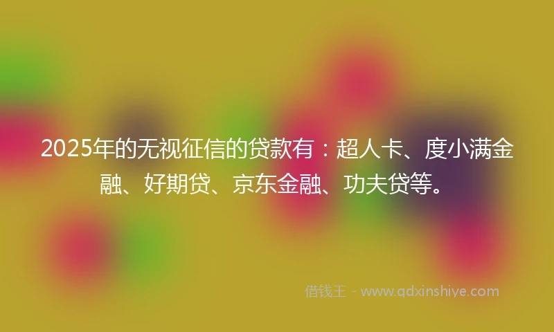 2025年的无视征信的贷款有：超人卡、度小满金融、好期贷、京东金融、功夫贷等。