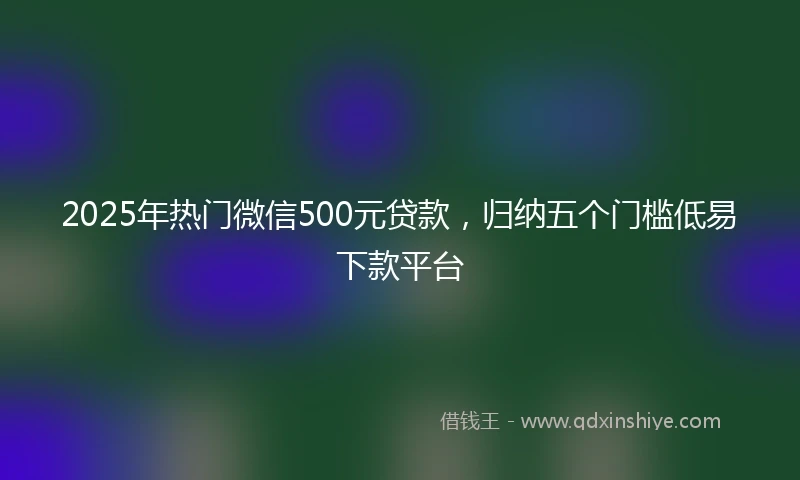 2025年热门微信500元贷款，归纳五个门槛低易下款平台