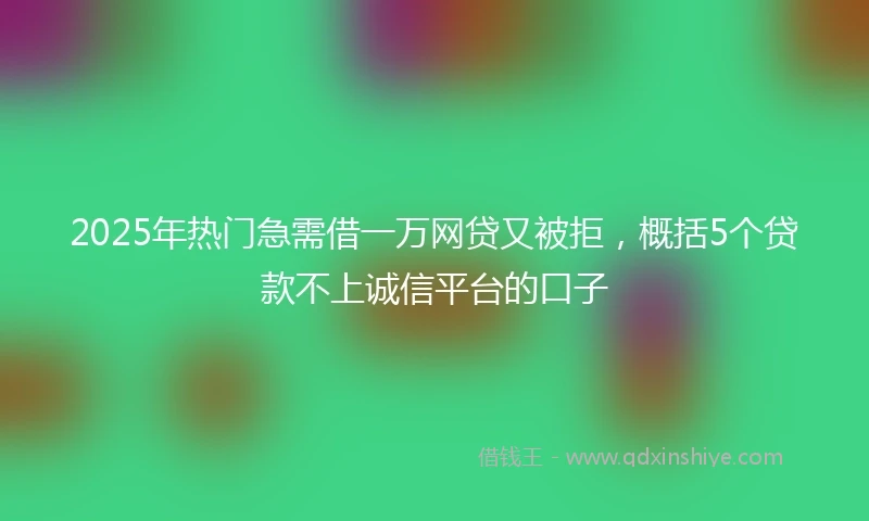 2025年热门急需借一万网贷又被拒，概括5个贷款不上诚信平台的口子