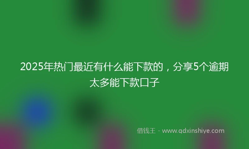 2025年热门最近有什么能下款的，分享5个逾期太多能下款口子