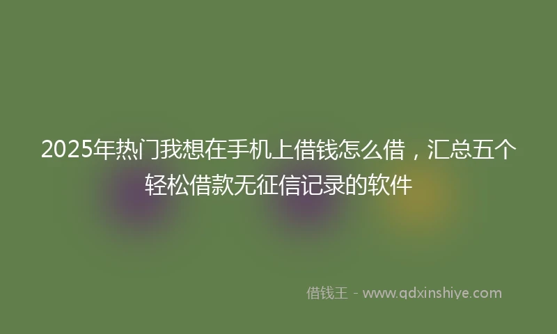 2025年热门我想在手机上借钱怎么借，汇总五个轻松借款无征信记录的软件