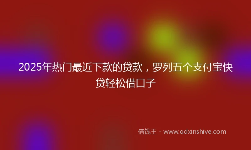 2025年热门最近下款的贷款，罗列五个支付宝快贷轻松借口子