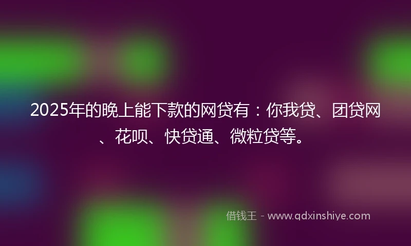 2025年的晚上能下款的网贷有：你我贷、团贷网、花呗、快贷通、微粒贷等。
