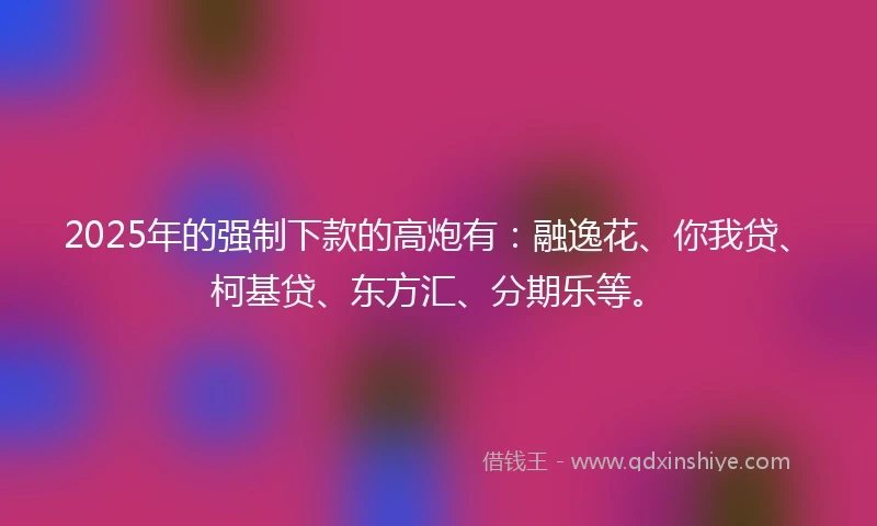 2025年的强制下款的高炮有：融逸花、你我贷、柯基贷、东方汇、分期乐等。