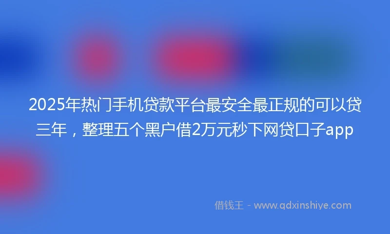 2025年热门手机贷款平台最安全最正规的可以贷三年，整理五个黑户借2万元秒下网贷口子app