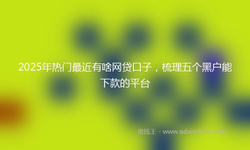 2025年热门最近有啥网贷口子，梳理五个黑户能下款的平台