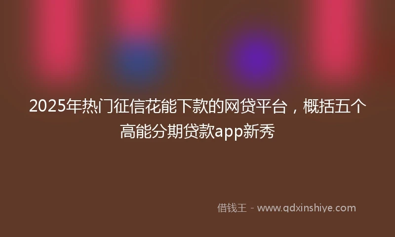2025年热门征信花能下款的网贷平台，概括五个高能分期贷款app新秀