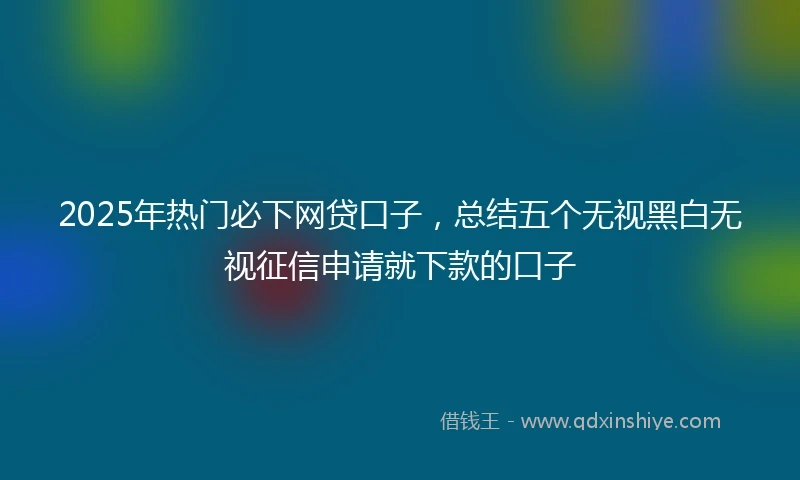 2025年热门必下网贷口子，总结五个无视黑白无视征信申请就下款的口子