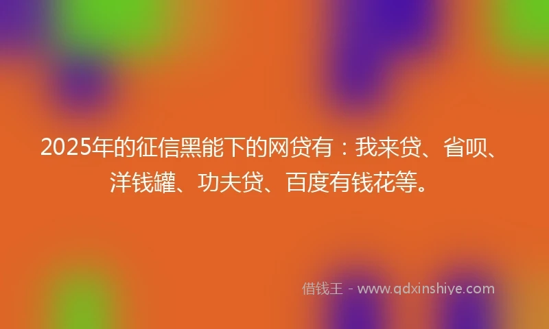 2025年的征信黑能下的网贷有：我来贷、省呗、洋钱罐、功夫贷、百度有钱花等。