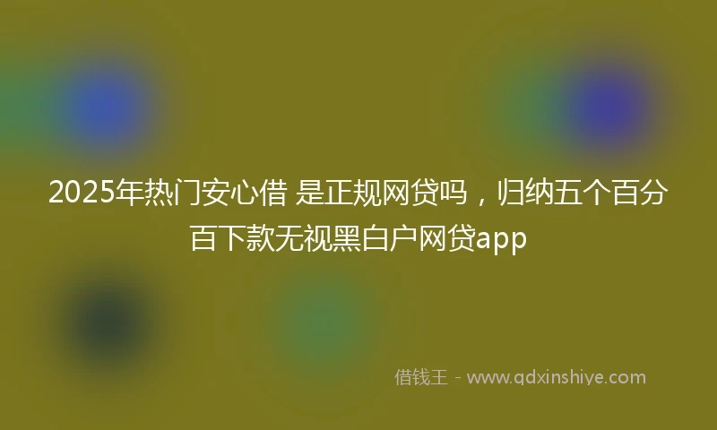 2025年热门安心借 是正规网贷吗，归纳五个百分百下款无视黑白户网贷app