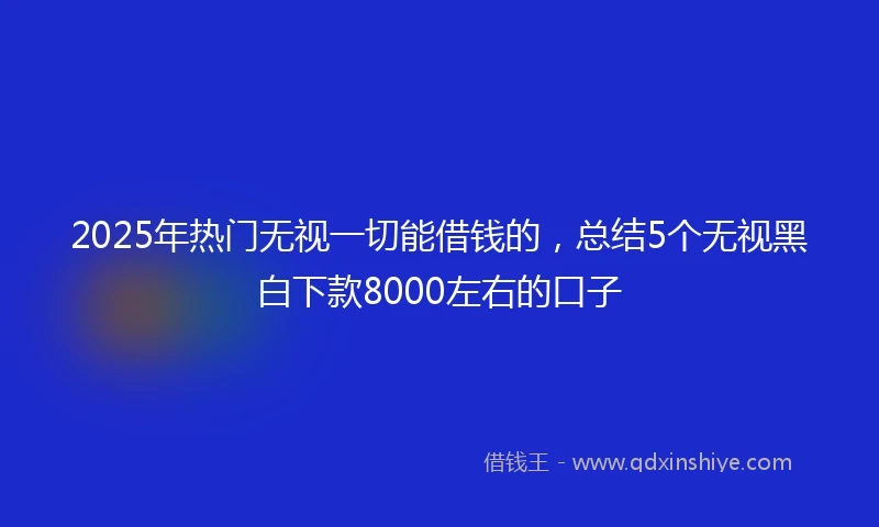 2025年热门无视一切能借钱的，总结5个无视黑白下款8000左右的口子