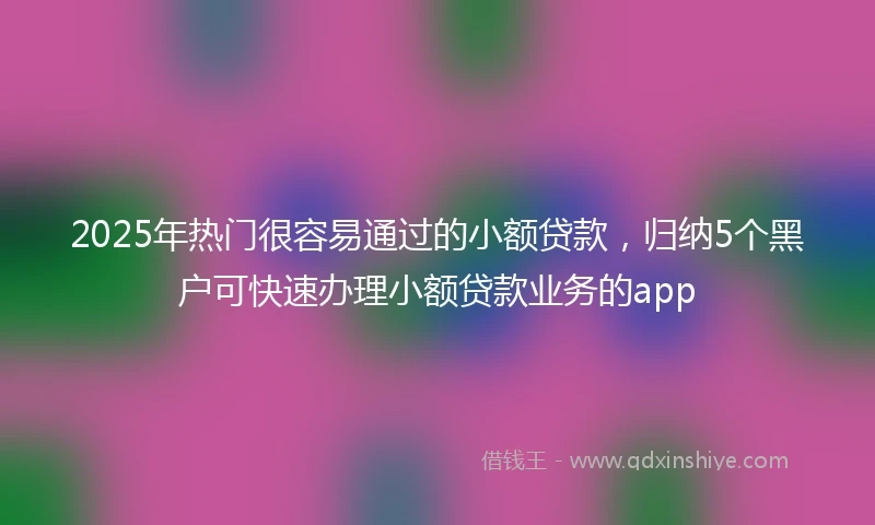 2025年热门很容易通过的小额贷款，归纳5个黑户可快速办理小额贷款业务的app