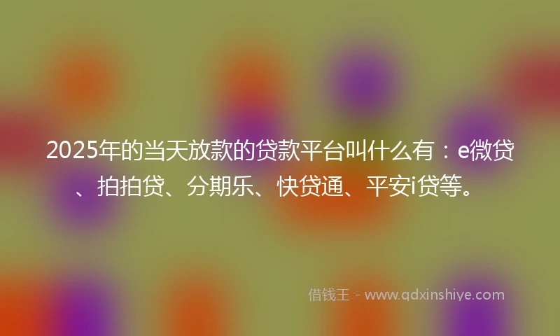 2025年的当天放款的贷款平台叫什么有：e微贷、拍拍贷、分期乐、快贷通、平安i贷等。