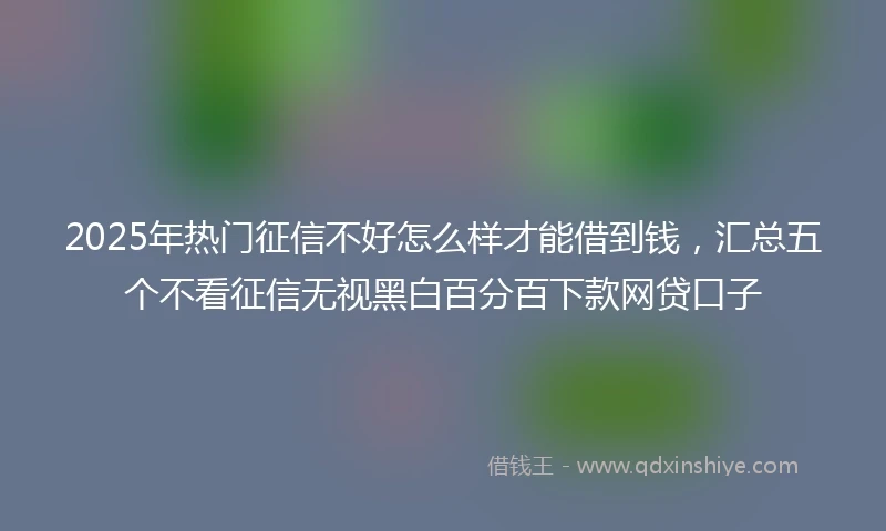 2025年热门征信不好怎么样才能借到钱，汇总五个不看征信无视黑白百分百下款网贷口子