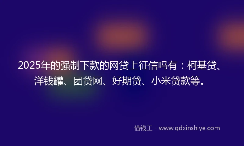 2025年的强制下款的网贷上征信吗有：柯基贷、洋钱罐、团贷网、好期贷、小米贷款等。