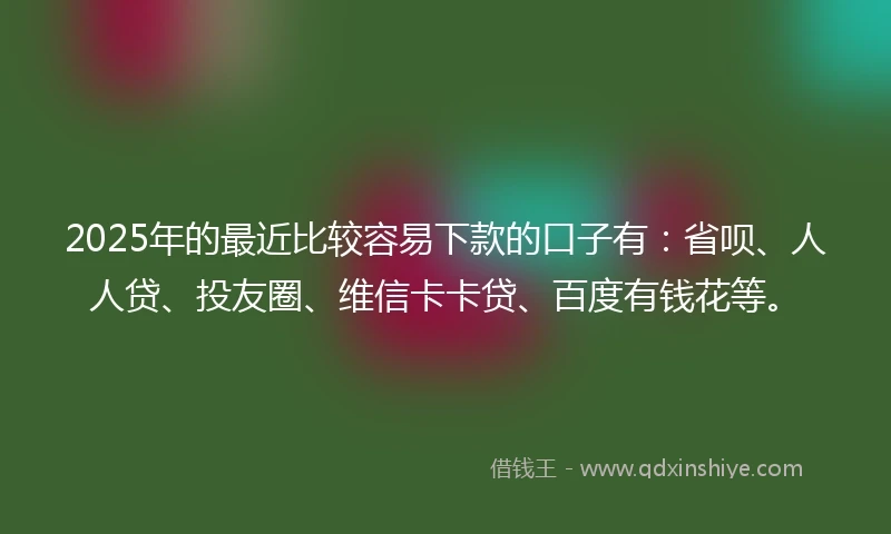 2025年的最近比较容易下款的口子有：省呗、人人贷、投友圈、维信卡卡贷、百度有钱花等。