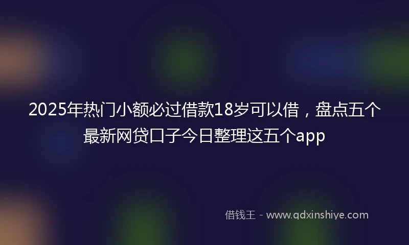 2025年热门小额必过借款18岁可以借，盘点五个最新网贷口子今日整理这五个app