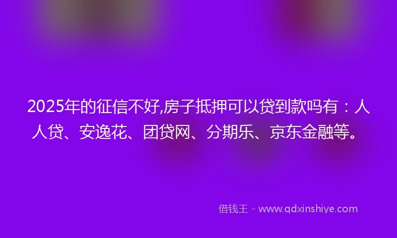 2025年的征信不好,房子抵押可以贷到款吗有：人人贷、安逸花、团贷网、分期乐、京东金融等。