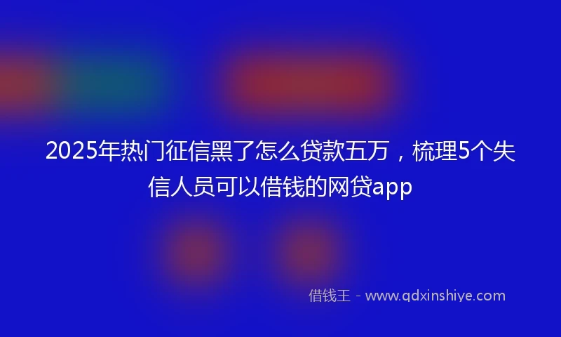 2025年热门征信黑了怎么贷款五万，梳理5个失信人员可以借钱的网贷app
