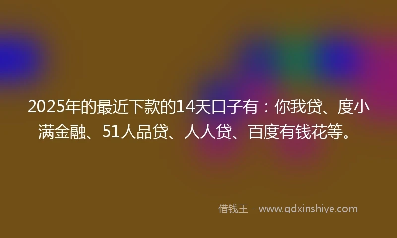 2025年的最近下款的14天口子有：你我贷、度小满金融、51人品贷、人人贷、百度有钱花等。