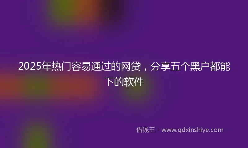 2025年热门容易通过的网贷，分享五个黑户都能下的软件