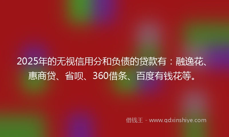 2025年的无视信用分和负债的贷款有：融逸花、惠商贷、省呗、360借条、百度有钱花等。