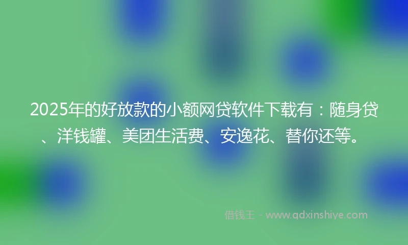2025年的好放款的小额网贷软件下载有：随身贷、洋钱罐、美团生活费、安逸花、替你还等。