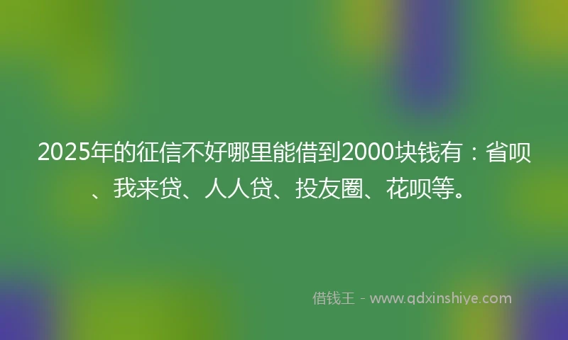 2025年的征信不好哪里能借到2000块钱有：省呗、我来贷、人人贷、投友圈、花呗等。