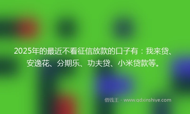 2025年的最近不看征信放款的口子有：我来贷、安逸花、分期乐、功夫贷、小米贷款等。