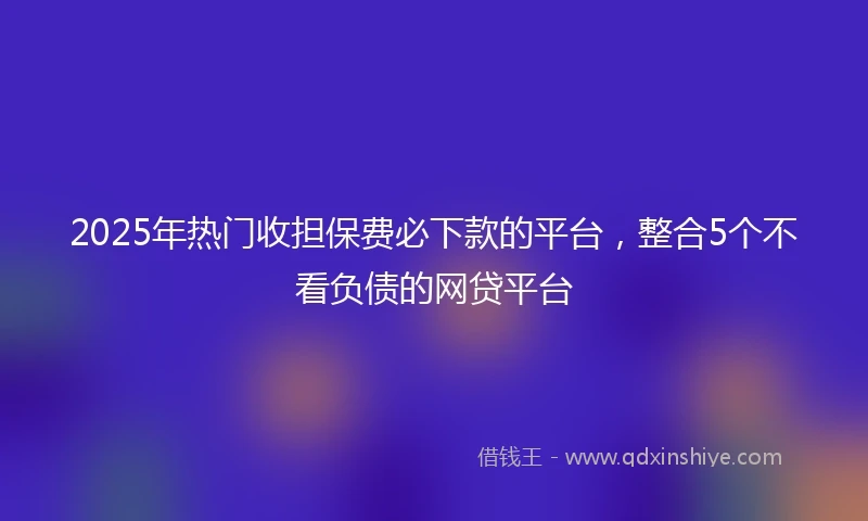 2025年热门收担保费必下款的平台，整合5个不看负债的网贷平台