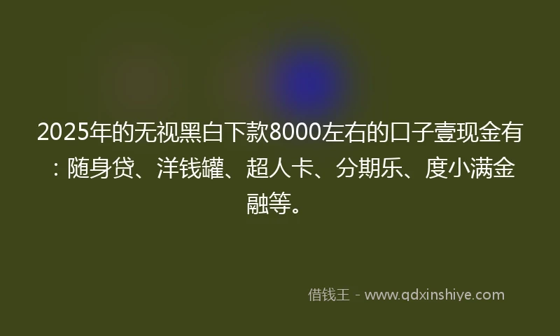 2025年的无视黑白下款8000左右的口子壹现金有：随身贷、洋钱罐、超人卡、分期乐、度小满金融等。