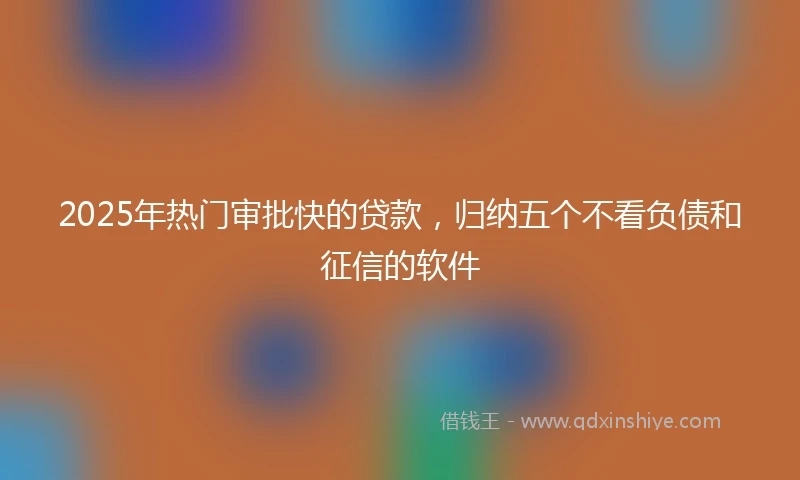 2025年热门审批快的贷款，归纳五个不看负债和征信的软件