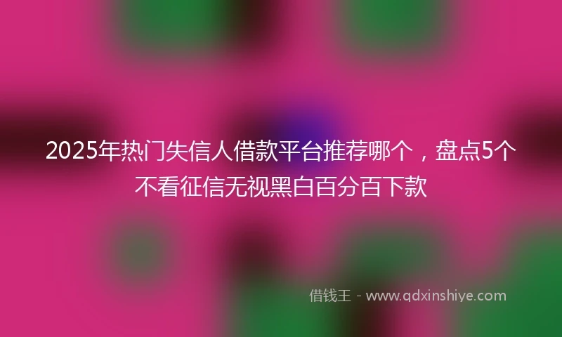 2025年热门失信人借款平台推荐哪个，盘点5个不看征信无视黑白百分百下款