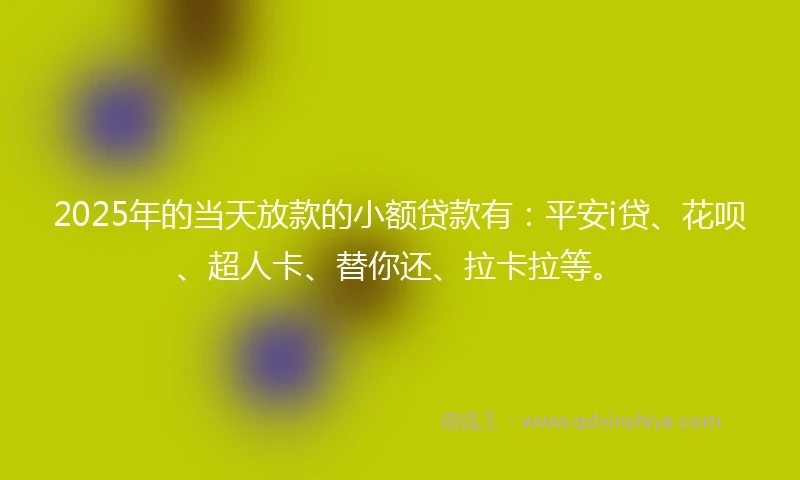 2025年的当天放款的小额贷款有：平安i贷、花呗、超人卡、替你还、拉卡拉等。