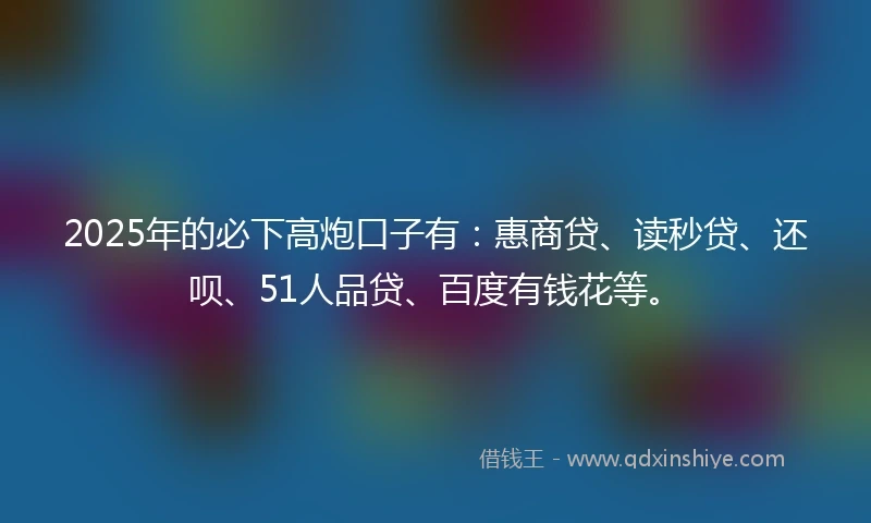 2025年的必下高炮口子有：惠商贷、读秒贷、还呗、51人品贷、百度有钱花等。