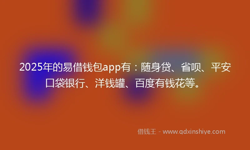 2025年的易借钱包app有：随身贷、省呗、平安口袋银行、洋钱罐、百度有钱花等。