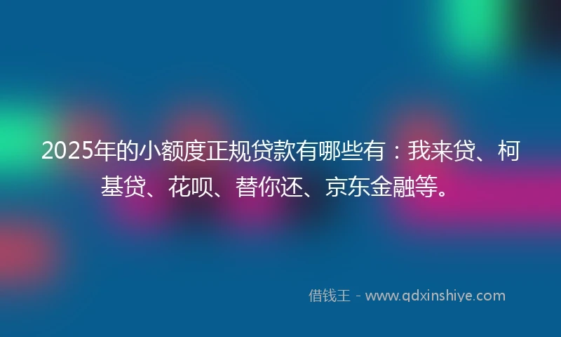 2025年的小额度正规贷款有哪些有：我来贷、柯基贷、花呗、替你还、京东金融等。