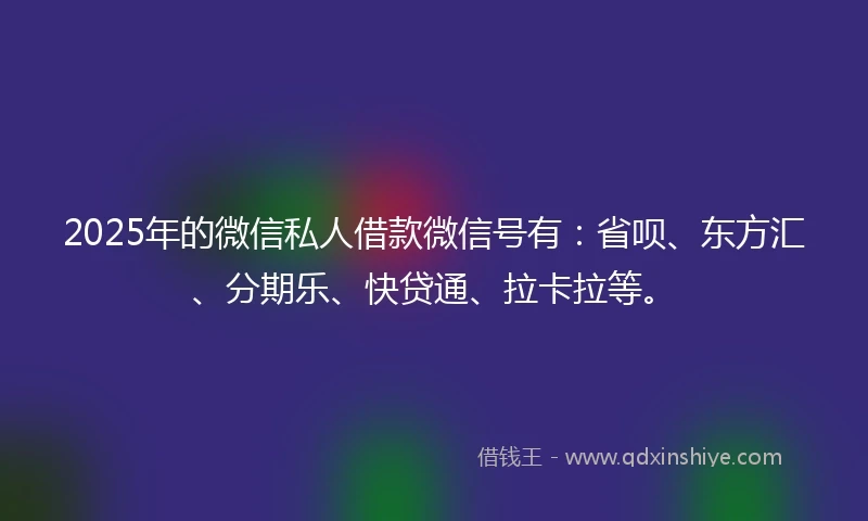 2025年的微信私人借款微信号有：省呗、东方汇、分期乐、快贷通、拉卡拉等。
