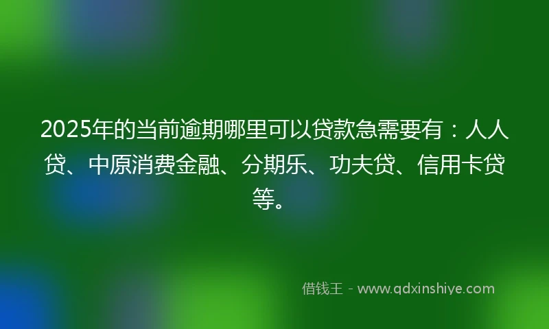 2025年的当前逾期哪里可以贷款急需要有：人人贷、中原消费金融、分期乐、功夫贷、信用卡贷等。
