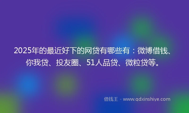 2025年的最近好下的网贷有哪些有：微博借钱、你我贷、投友圈、51人品贷、微粒贷等。