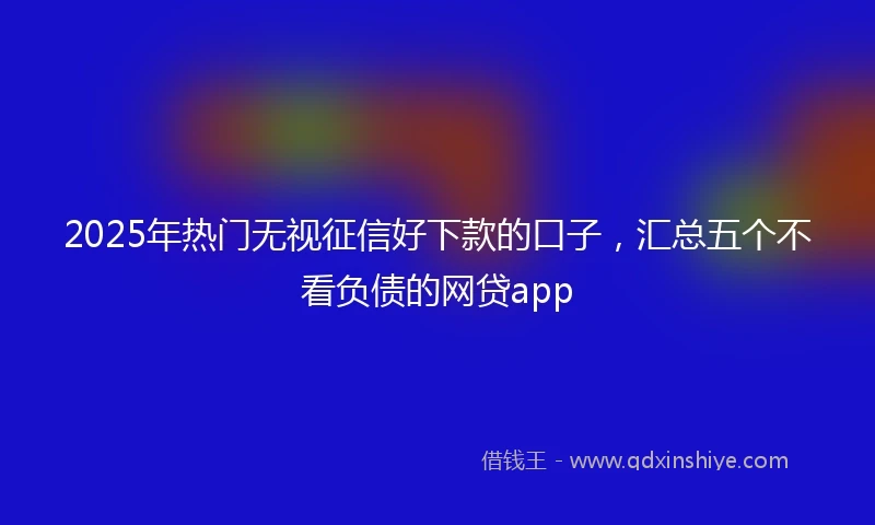 2025年热门无视征信好下款的口子，汇总五个不看负债的网贷app