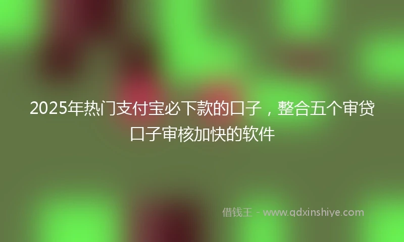 2025年热门支付宝必下款的口子，整合五个审贷口子审核加快的软件